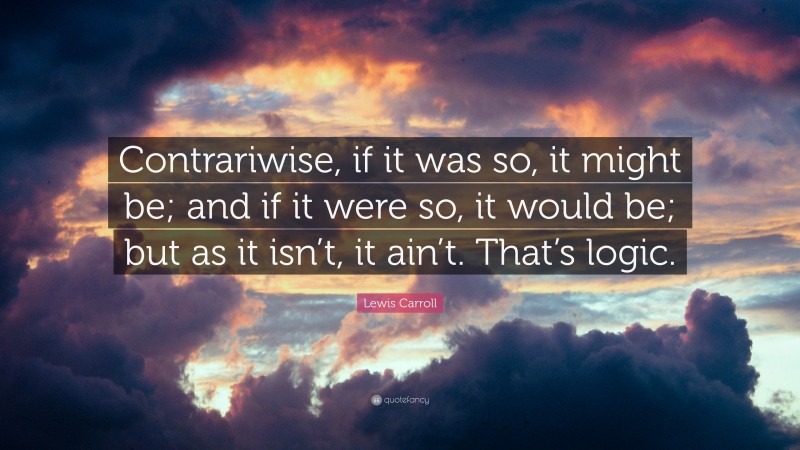 Lewis Carroll Quote: “Contrariwise, if it was so, it might be; and if it were so, it would be; but as it isn’t, it ain’t. That’s logic.”