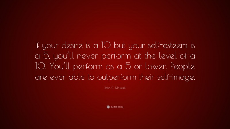 John C. Maxwell Quote: “If your desire is a 10 but your self-esteem is a 5, you’ll never perform at the level of a 10. You’ll perform as a 5 or lower. People are ever able to outperform their self-image.”