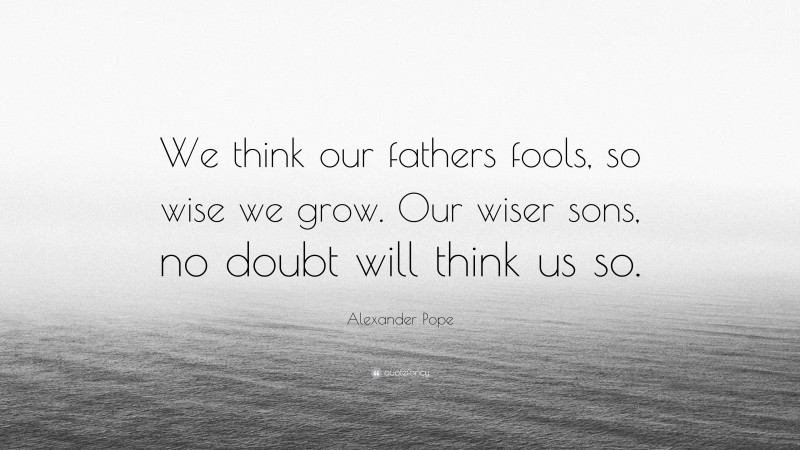 Alexander Pope Quote: “We think our fathers fools, so wise we grow. Our wiser sons, no doubt will think us so.”