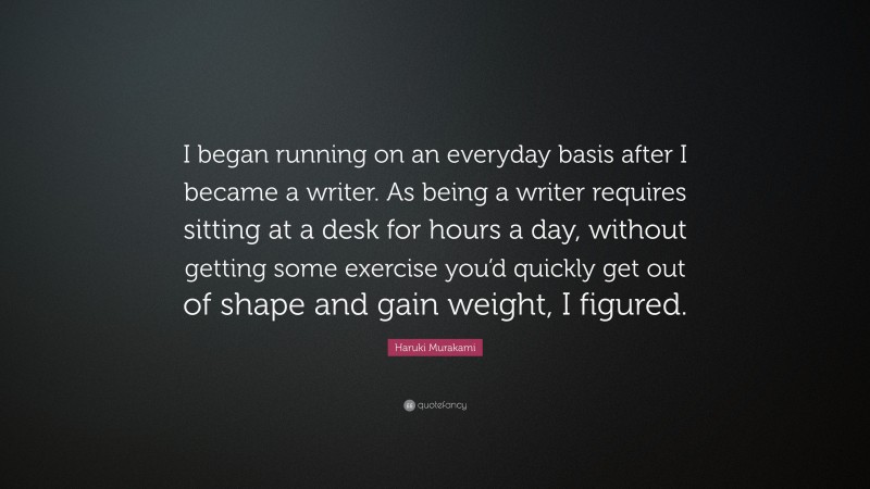 Haruki Murakami Quote: “I began running on an everyday basis after I became a writer. As being a writer requires sitting at a desk for hours a day, without getting some exercise you’d quickly get out of shape and gain weight, I figured.”