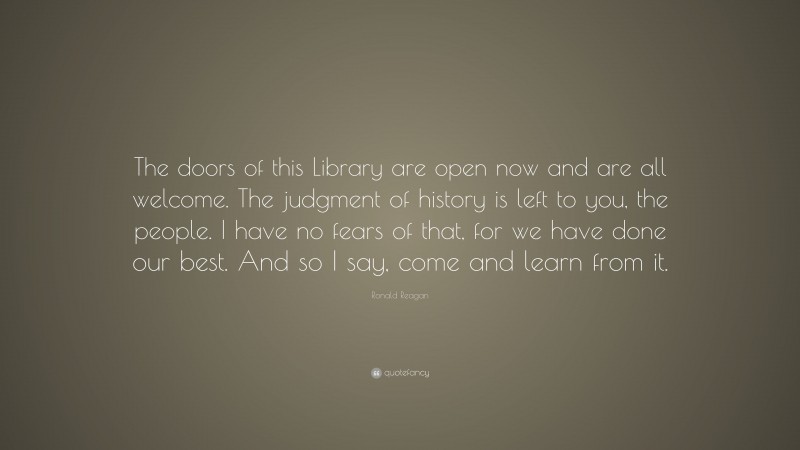 Ronald Reagan Quote: “The doors of this Library are open now and are all welcome. The judgment of history is left to you, the people. I have no fears of that, for we have done our best. And so I say, come and learn from it.”
