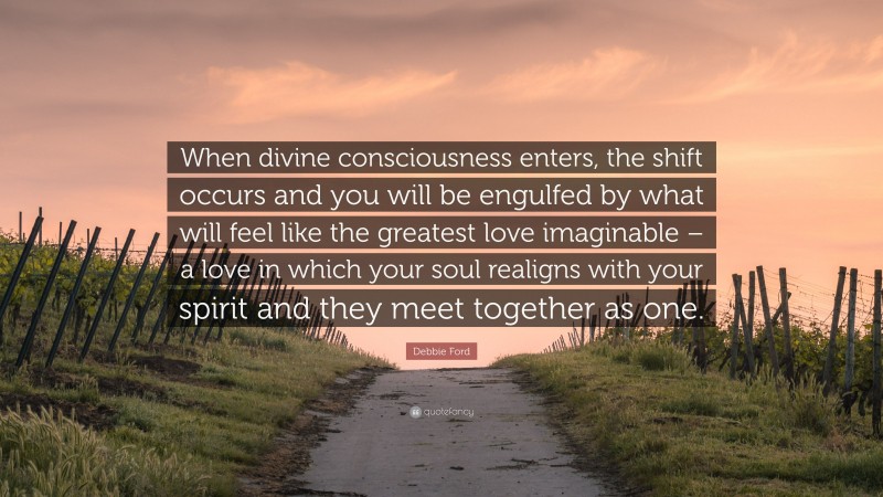 Debbie Ford Quote: “When divine consciousness enters, the shift occurs and you will be engulfed by what will feel like the greatest love imaginable – a love in which your soul realigns with your spirit and they meet together as one.”