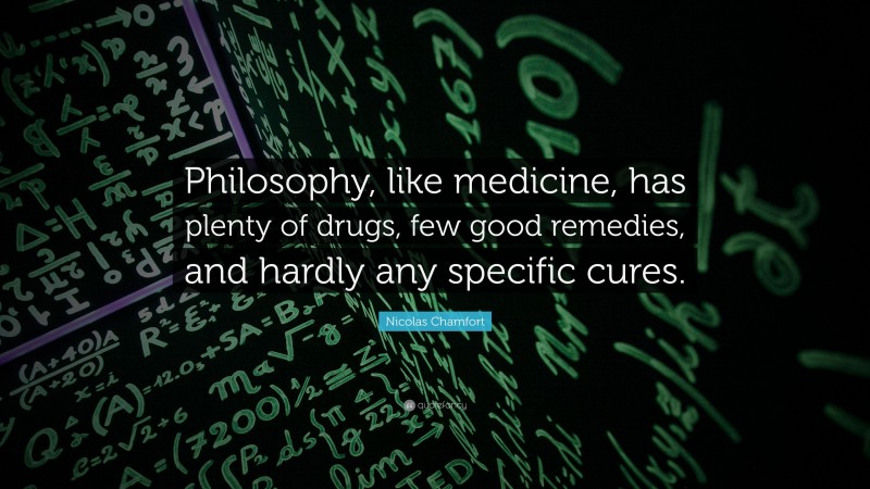 Nicolas Chamfort Quote: “Philosophy, like medicine, has plenty of drugs, few good remedies, and hardly any specific cures.”