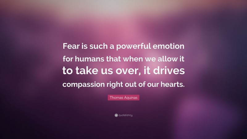 Thomas Aquinas Quote: “Fear is such a powerful emotion for humans that when we allow it to take us over, it drives compassion right out of our hearts.”