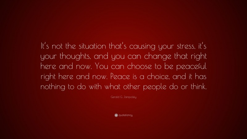 Gerald G. Jampolsky Quote: “It’s not the situation that’s causing your stress, it’s your thoughts, and you can change that right here and now. You can choose to be peaceful right here and now. Peace is a choice, and it has nothing to do with what other people do or think.”