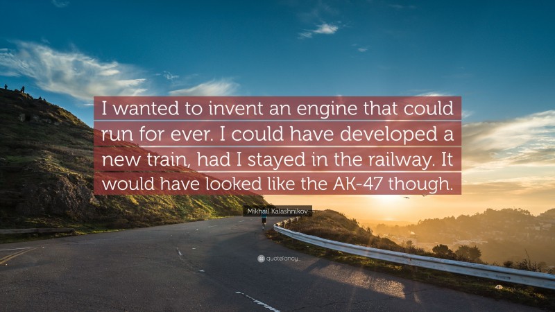 Mikhail Kalashnikov Quote: “I wanted to invent an engine that could run for ever. I could have developed a new train, had I stayed in the railway. It would have looked like the AK-47 though.”