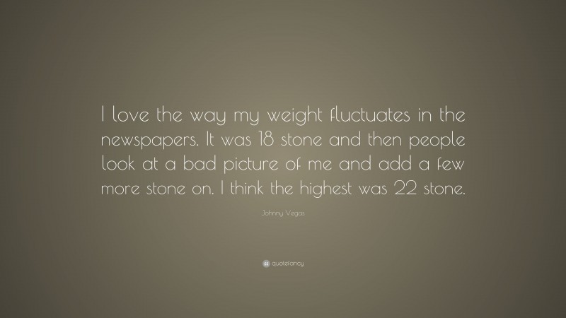 Johnny Vegas Quote: “I love the way my weight fluctuates in the newspapers. It was 18 stone and then people look at a bad picture of me and add a few more stone on. I think the highest was 22 stone.”