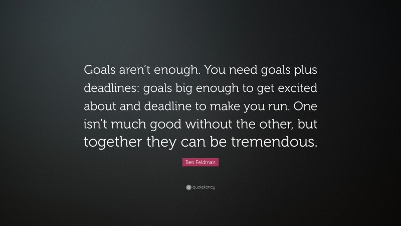 Ben Feldman Quote: “Goals aren’t enough. You need goals plus deadlines: goals big enough to get excited about and deadline to make you run. One isn’t much good without the other, but together they can be tremendous.”