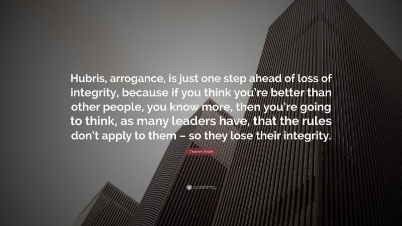 Charles Koch Quote: “Hubris, arrogance, is just one step ahead of loss of integrity, because if you think you’re better than other people, you know more, then you’re going to think, as many leaders have, that the rules don’t apply to them – so they lose their integrity.”