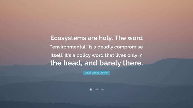 David James Duncan Quote: “Ecosystems are holy. The word “environmental” is a deadly compromise itself. It’s a policy word that lives only in the head, and barely there.”