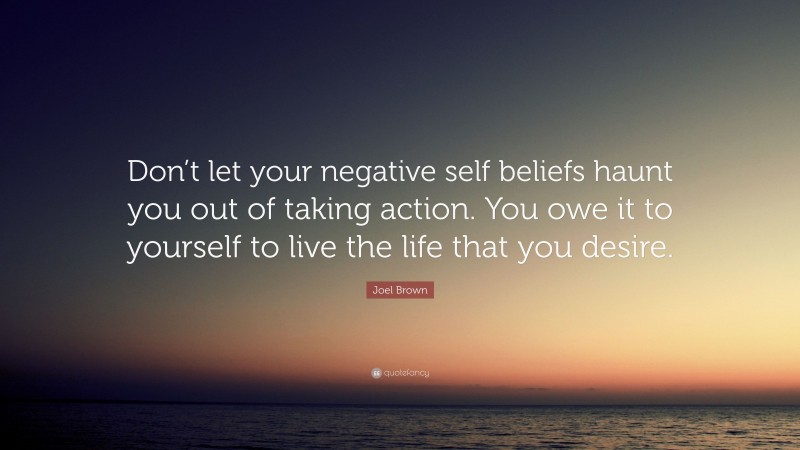 Joel Brown Quote: “Don’t let your negative self beliefs haunt you out of taking action. You owe it to yourself to live the life that you desire.”