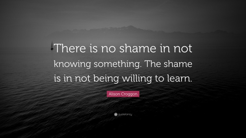 Alison Croggon Quote: “There is no shame in not knowing something. The shame is in not being willing to learn.”