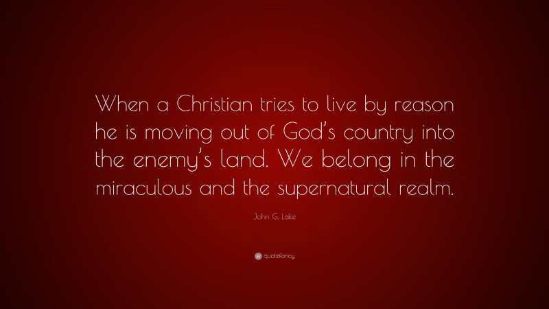 John G. Lake Quote: “When a Christian tries to live by reason he is moving out of God’s country into the enemy’s land. We belong in the miraculous and the supernatural realm.”