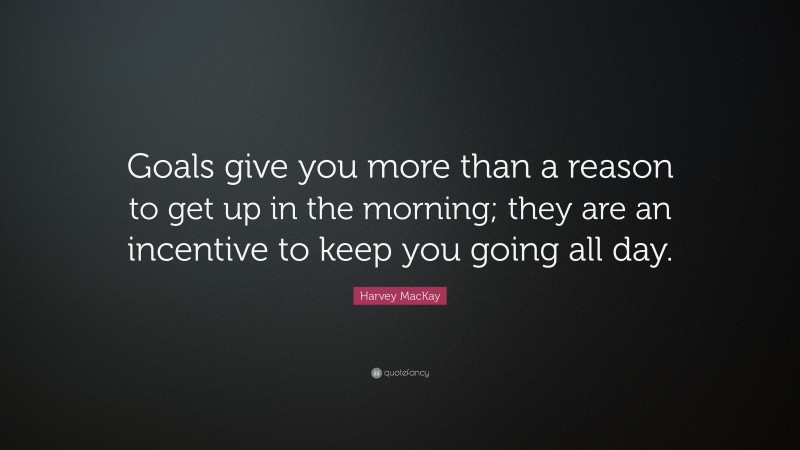 Harvey MacKay Quote: “Goals give you more than a reason to get up in the morning; they are an incentive to keep you going all day.”