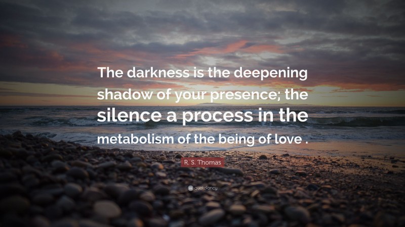 R. S. Thomas Quote: “The darkness is the deepening shadow of your presence; the silence a process in the metabolism of the being of love .”