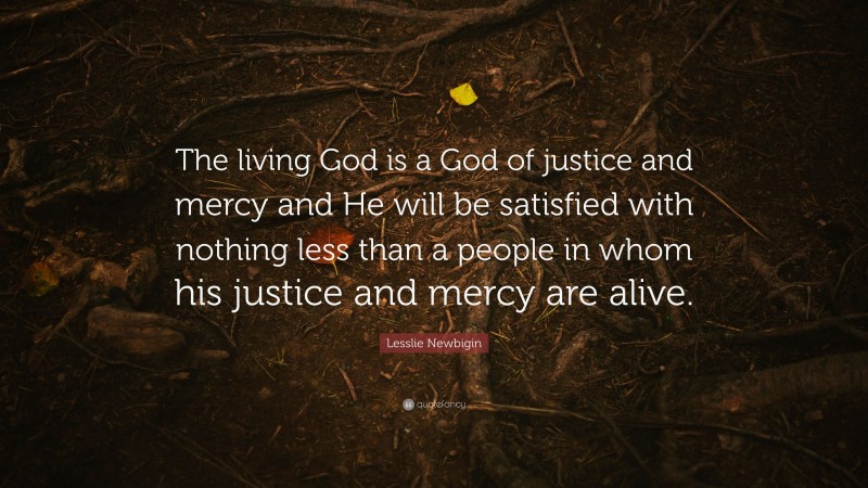 Lesslie Newbigin Quote: “The living God is a God of justice and mercy and He will be satisfied with nothing less than a people in whom his justice and mercy are alive.”