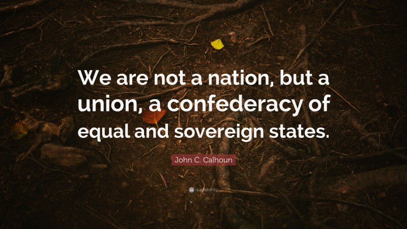 John C. Calhoun Quote: “We are not a nation, but a union, a confederacy of equal and sovereign states.”