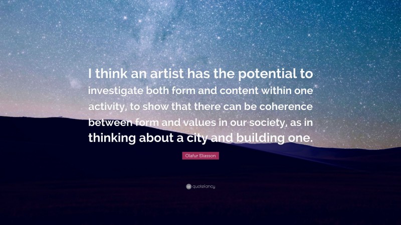 Olafur Eliasson Quote: “I think an artist has the potential to investigate both form and content within one activity, to show that there can be coherence between form and values in our society, as in thinking about a city and building one.”