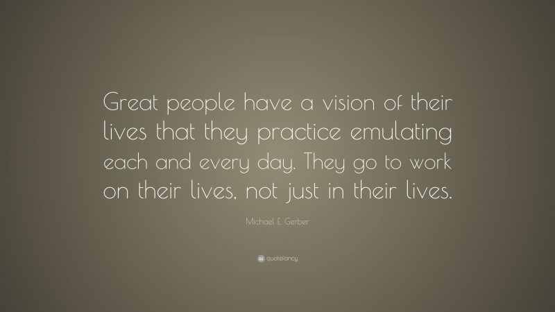 Michael E. Gerber Quote: “Great people have a vision of their lives that they practice emulating each and every day. They go to work on their lives, not just in their lives.”