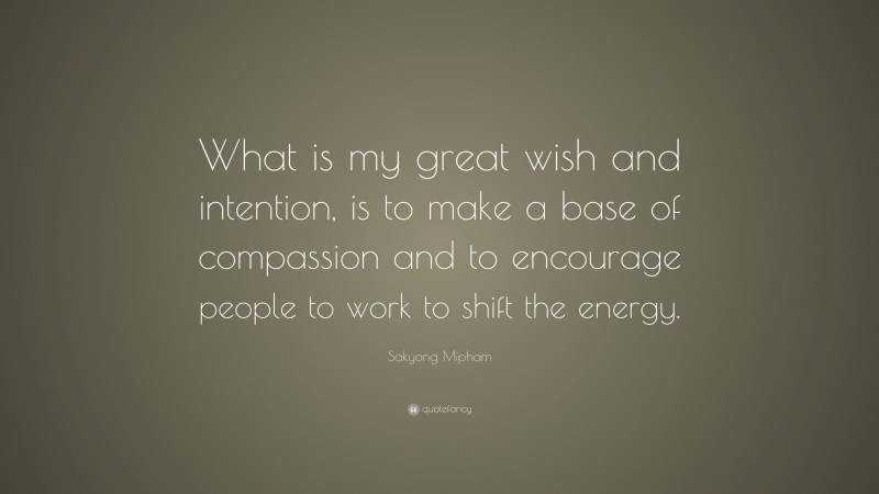Sakyong Mipham Quote: “What is my great wish and intention, is to make a base of compassion and to encourage people to work to shift the energy.”