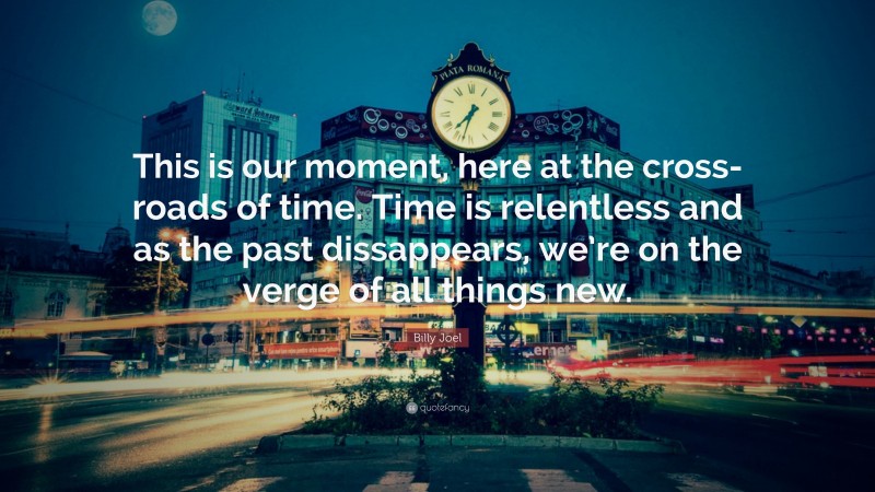 Billy Joel Quote: “This is our moment, here at the cross-roads of time. Time is relentless and as the past dissappears, we’re on the verge of all things new.”