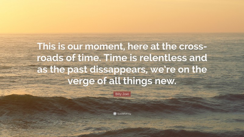 Billy Joel Quote: “This is our moment, here at the cross-roads of time. Time is relentless and as the past dissappears, we’re on the verge of all things new.”