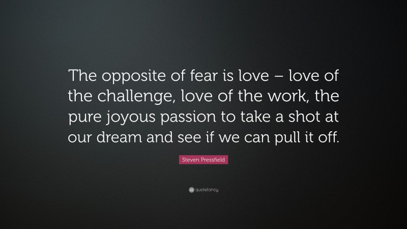 Steven Pressfield Quote: “The opposite of fear is love – love of the challenge, love of the work, the pure joyous passion to take a shot at our dream and see if we can pull it off.”