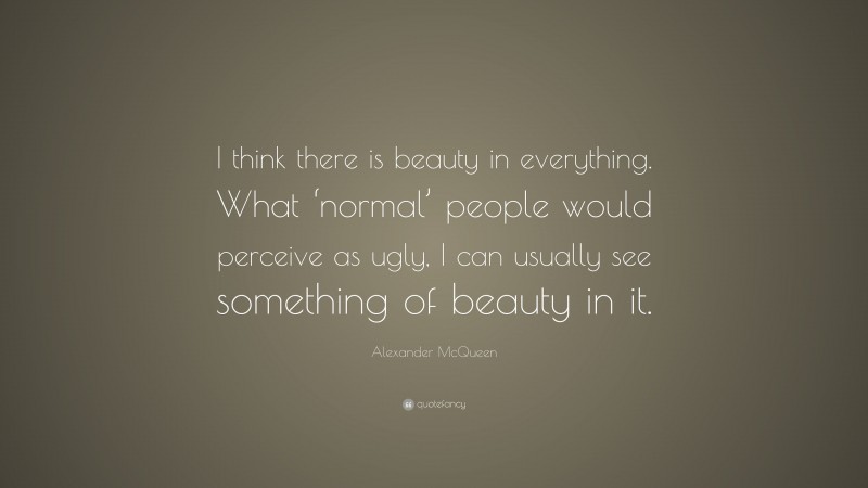 Alexander McQueen Quote: “I think there is beauty in everything. What ‘normal’ people would perceive as ugly, I can usually see something of beauty in it.”