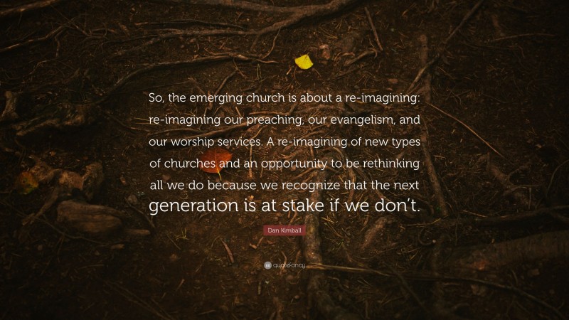 Dan Kimball Quote: “So, the emerging church is about a re-imagining: re-imagining our preaching, our evangelism, and our worship services. A re-imagining of new types of churches and an opportunity to be rethinking all we do because we recognize that the next generation is at stake if we don’t.”