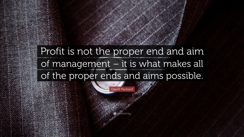 David Packard Quote: “Profit is not the proper end and aim of management – it is what makes all of the proper ends and aims possible.”