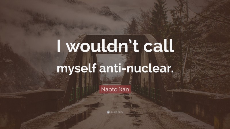 Naoto Kan Quote: “I wouldn’t call myself anti-nuclear.”
