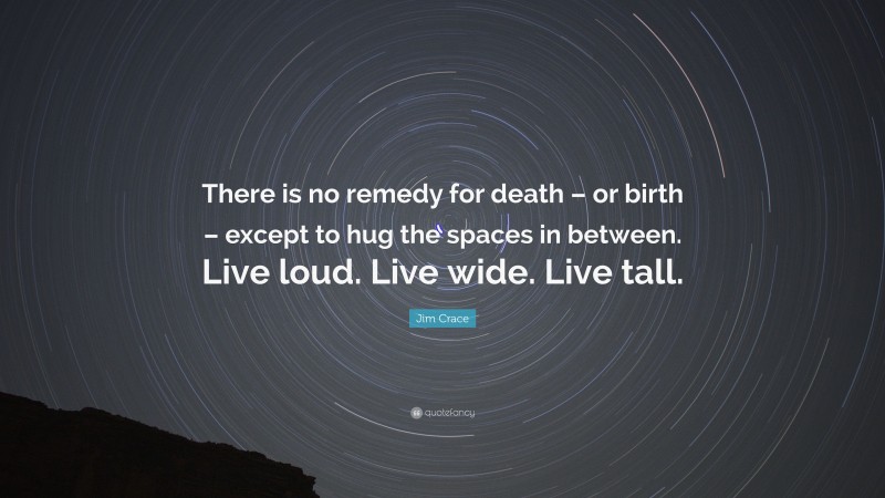 Jim Crace Quote: “There is no remedy for death – or birth – except to hug the spaces in between. Live loud. Live wide. Live tall.”