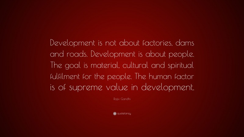 Rajiv Gandhi Quote: “Development is not about factories, dams and roads. Development is about people. The goal is material, cultural and spiritual fulfilment for the people. The human factor is of supreme value in development.”