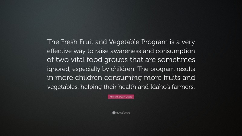 Michael Dean Crapo Quote: “The Fresh Fruit and Vegetable Program is a very effective way to raise awareness and consumption of two vital food groups that are sometimes ignored, especially by children. The program results in more children consuming more fruits and vegetables, helping their health and Idaho’s farmers.”