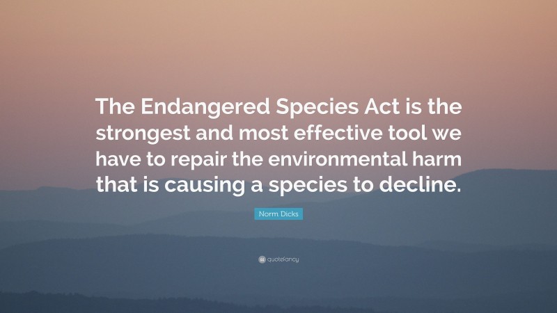 Norm Dicks Quote: “The Endangered Species Act is the strongest and most effective tool we have to repair the environmental harm that is causing a species to decline.”
