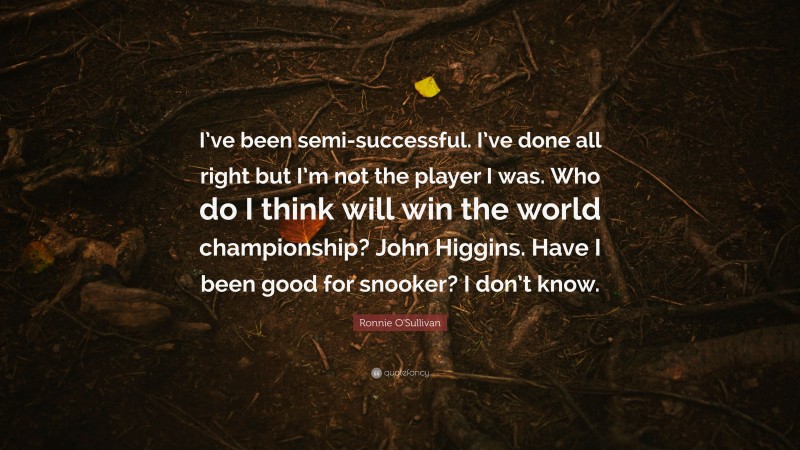 Ronnie O'Sullivan Quote: “I’ve been semi-successful. I’ve done all right but I’m not the player I was. Who do I think will win the world championship? John Higgins. Have I been good for snooker? I don’t know.”