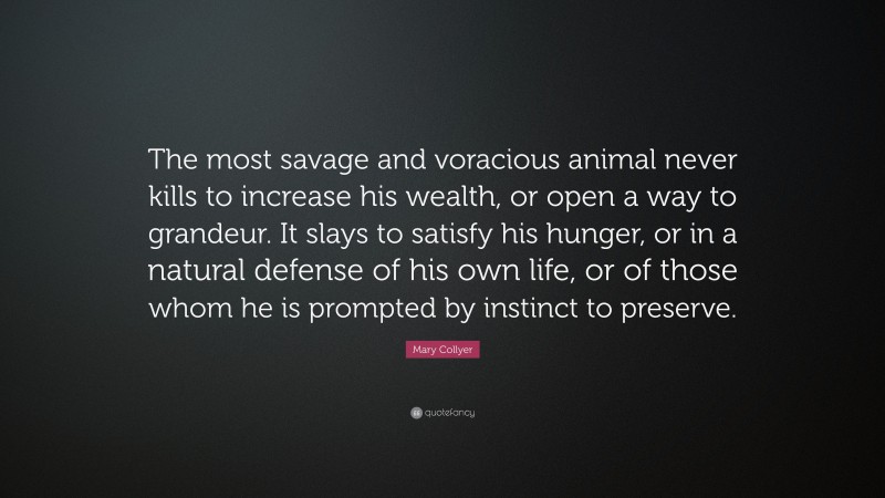 Mary Collyer Quote: “The most savage and voracious animal never kills to increase his wealth, or open a way to grandeur. It slays to satisfy his hunger, or in a natural defense of his own life, or of those whom he is prompted by instinct to preserve.”