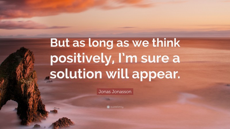 Jonas Jonasson Quote: “But as long as we think positively, I’m sure a solution will appear.”