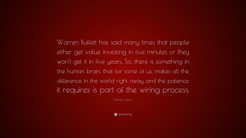 Mohnish Pabrai Quote: “Warren Buffett has said many times that people either get value investing in five minutes or they won’t get it in five years. So, there is something in the human brain, that for some of us, makes all the difference in the world right away and the patience it requires is part of the wiring process.”