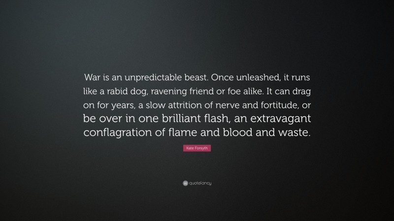 Kate Forsyth Quote: “War is an unpredictable beast. Once unleashed, it runs like a rabid dog, ravening friend or foe alike. It can drag on for years, a slow attrition of nerve and fortitude, or be over in one brilliant flash, an extravagant conflagration of flame and blood and waste.”