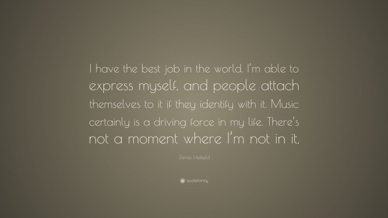 James Hetfield Quote: “I have the best job in the world. I’m able to express myself, and people attach themselves to it if they identify with it. Music certainly is a driving force in my life. There’s not a moment where I’m not in it.”