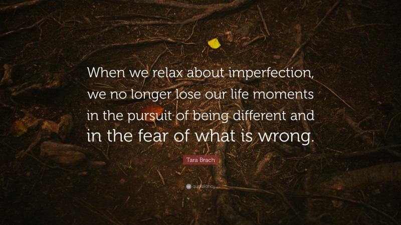 Tara Brach Quote: “When we relax about imperfection, we no longer lose our life moments in the pursuit of being different and in the fear of what is wrong.”