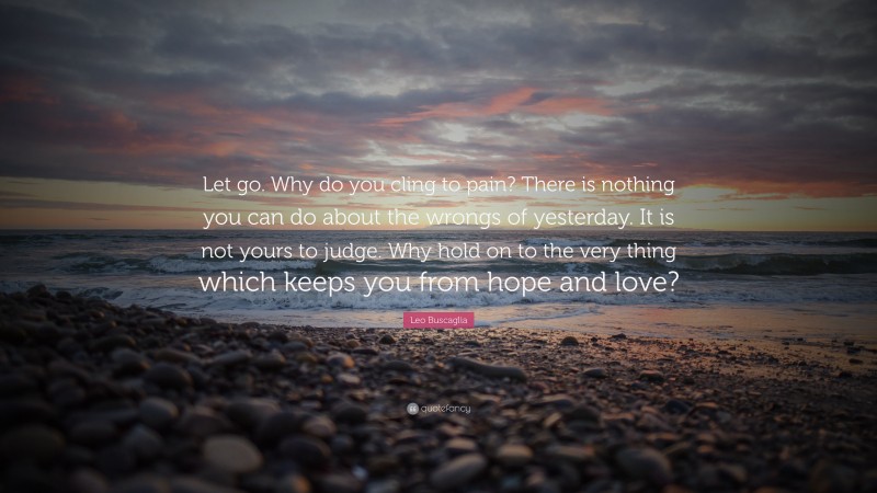 Leo Buscaglia Quote: “Let go. Why do you cling to pain? There is nothing you can do about the wrongs of yesterday. It is not yours to judge. Why hold on to the very thing which keeps you from hope and love?”