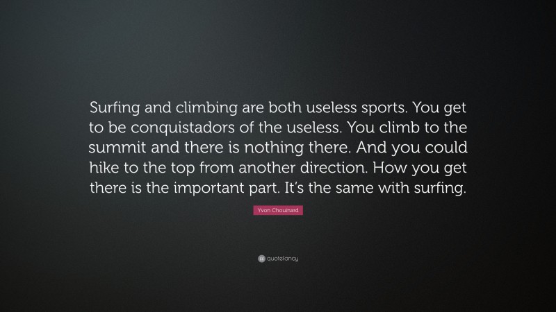 Yvon Chouinard Quote: “Surfing and climbing are both useless sports. You get to be conquistadors of the useless. You climb to the summit and there is nothing there. And you could hike to the top from another direction. How you get there is the important part. It’s the same with surfing.”