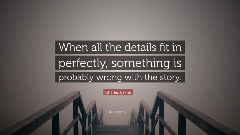 Charles Baxter Quote: “When all the details fit in perfectly, something is probably wrong with the story.”