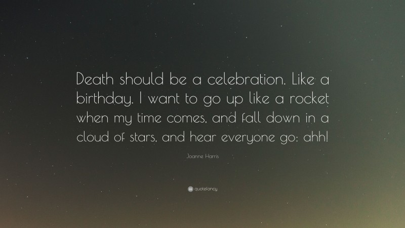 Joanne Harris Quote: “Death should be a celebration. Like a birthday. I want to go up like a rocket when my time comes, and fall down in a cloud of stars, and hear everyone go: ahh!”
