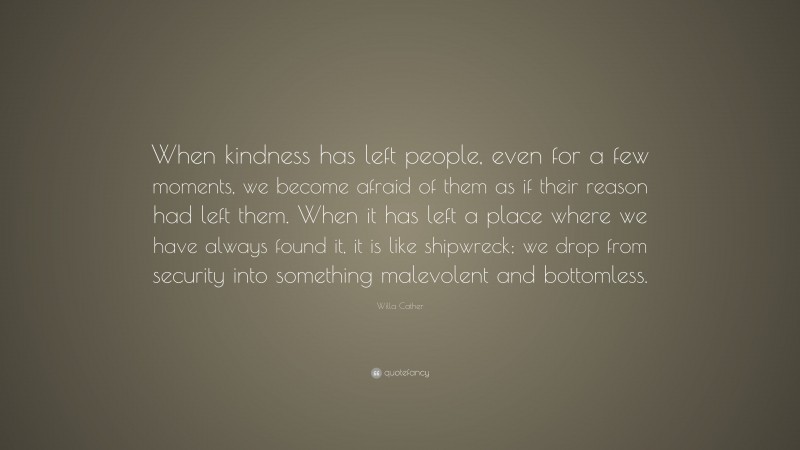 Willa Cather Quote: “When kindness has left people, even for a few moments, we become afraid of them as if their reason had left them. When it has left a place where we have always found it, it is like shipwreck; we drop from security into something malevolent and bottomless.”
