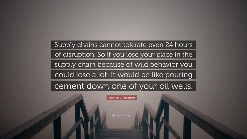 Thomas L. Friedman Quote: “Supply chains cannot tolerate even 24 hours of disruption. So if you lose your place in the supply chain because of wild behavior you could lose a lot. It would be like pouring cement down one of your oil wells.”