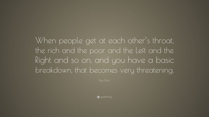 Ray Dalio Quote: “When people get at each other’s throat, the rich and the poor and the Left and the Right and so on, and you have a basic breakdown, that becomes very threatening.”