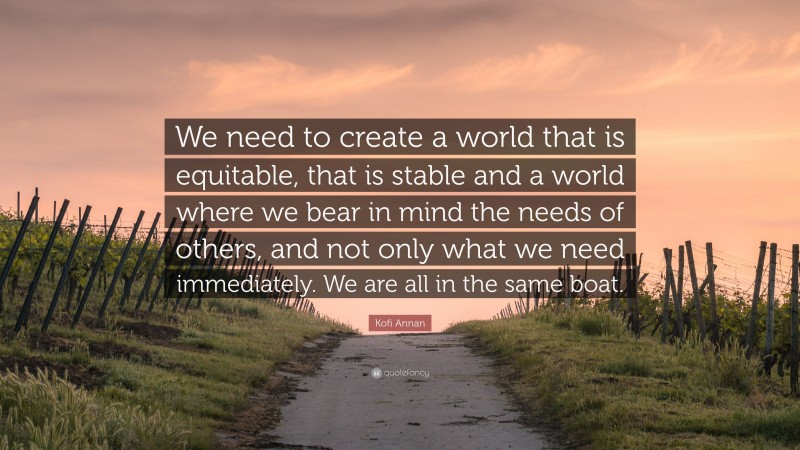 Kofi Annan Quote: “We need to create a world that is equitable, that is stable and a world where we bear in mind the needs of others, and not only what we need immediately. We are all in the same boat.”